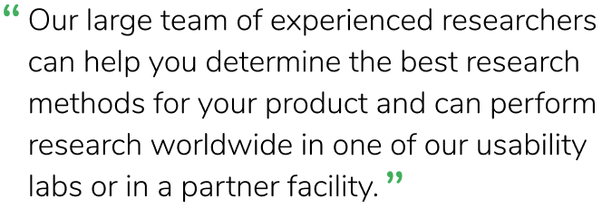 "Our large team of experienced researchers can help you determine the best research methods for your product and can perform research worldwide in one of our usability labs or in a partner facility.”