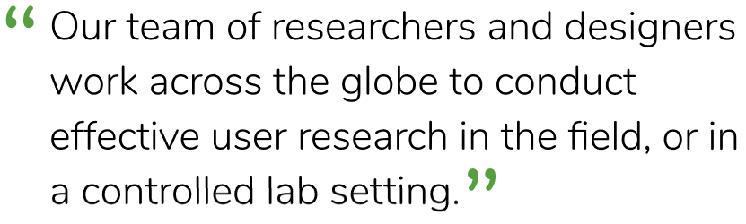 “Our team of researchers and designers work across the globe to conduct effective user research in the field, or in a controlled lab setting.”