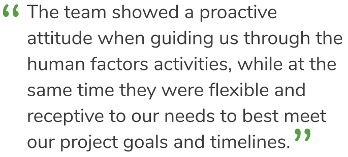 “The team showed a proactive attitude when guiding us through the human factors activities, while at the same time they were flexible and receptive to our needs to best meet our project goals and timelines.”