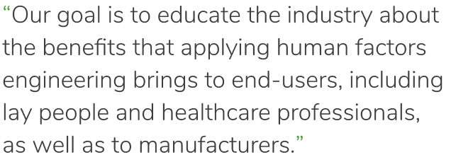 “Our goal is to educate the industry about the benefits that applying human factors engineering brings to end-users, including lay people and healthcare professionals, as well as manufacturers.”