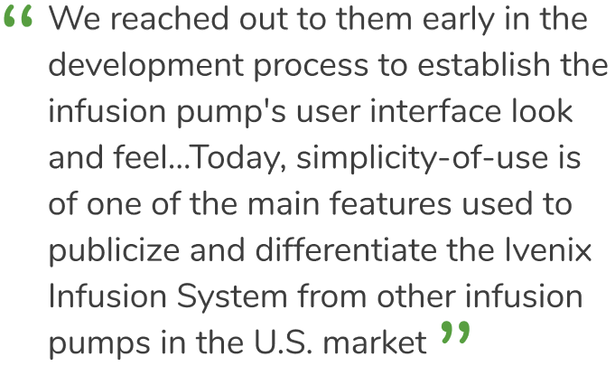 “ We reached out to them early in the development process to establish the infusion pump's user interface look and feel...Today, simplicity-of-use is one of the main features used to publicize and differentiate the Ivenix Infusion System from other infusion pumps in the U.S. market.”