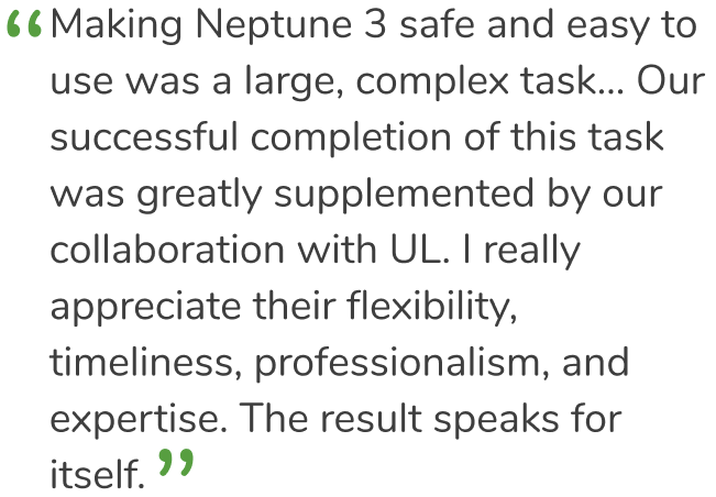 “Making Neptune 3 safe and easy to use was a large, complex task... Our successful completion of this task was greatly supplemented by our collaboration with UL Solutions. The result speaks for itself.”