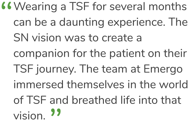 „Einen TSF mehrere Monate lang zu tragen, kann ein beängstigendes Erlebnis sein. Die Vision von SN war es, einen Begleiter für den Patienten auf seiner TSF-Reise zu schaffen. Das Team von Emergo by UL hat sich umfassend in die TSF-Welt eingearbeitet und dieser Vision Leben eingehaucht.“